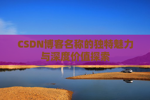 CSDN博客名称的独特魅力与深度价值探索 CSDN博客名称的独特魅力与深度价值探索